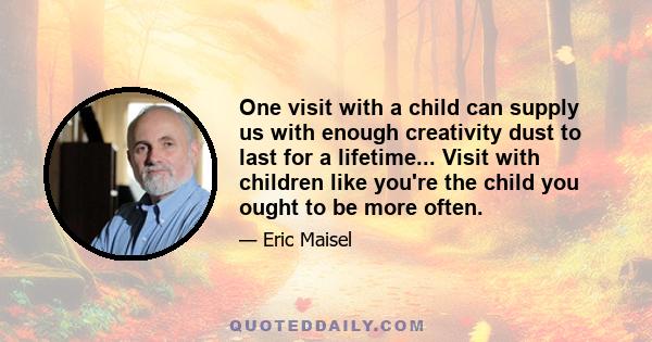 One visit with a child can supply us with enough creativity dust to last for a lifetime... Visit with children like you're the child you ought to be more often.