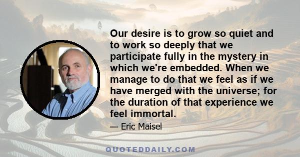 Our desire is to grow so quiet and to work so deeply that we participate fully in the mystery in which we're embedded. When we manage to do that we feel as if we have merged with the universe; for the duration of that