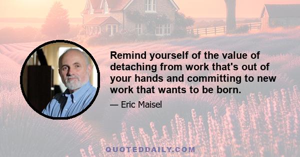 Remind yourself of the value of detaching from work that's out of your hands and committing to new work that wants to be born.