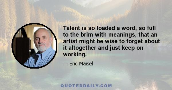 Talent is so loaded a word, so full to the brim with meanings, that an artist might be wise to forget about it altogether and just keep on working.