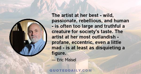 The artist at her best - wild, passionate, rebellious, and human - is often too large and truthful a creature for society's taste. The artist at her most outlandish - profane, eccentric, even a little mad - is at least