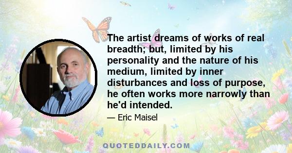 The artist dreams of works of real breadth; but, limited by his personality and the nature of his medium, limited by inner disturbances and loss of purpose, he often works more narrowly than he'd intended.