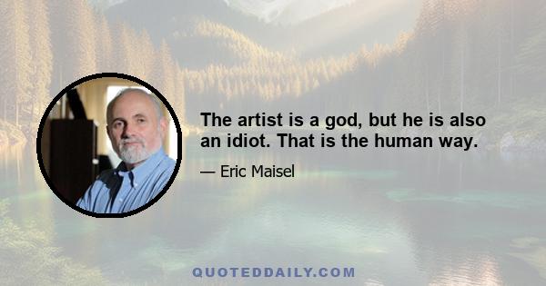 The artist is a god, but he is also an idiot. That is the human way.