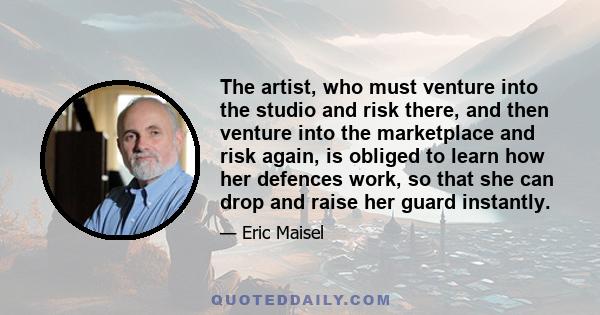 The artist, who must venture into the studio and risk there, and then venture into the marketplace and risk again, is obliged to learn how her defences work, so that she can drop and raise her guard instantly.