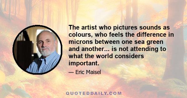 The artist who pictures sounds as colours, who feels the difference in microns between one sea green and another... is not attending to what the world considers important.