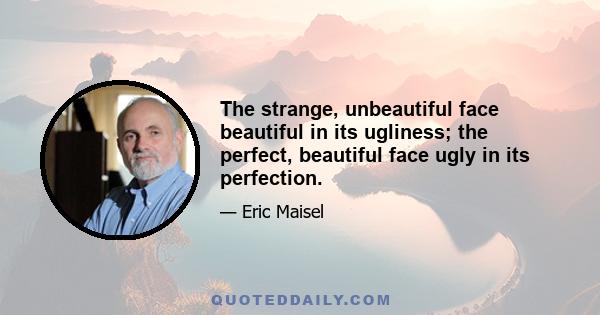 The strange, unbeautiful face beautiful in its ugliness; the perfect, beautiful face ugly in its perfection.