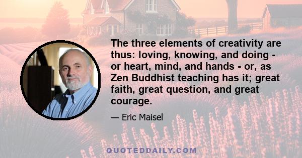 The three elements of creativity are thus: loving, knowing, and doing - or heart, mind, and hands - or, as Zen Buddhist teaching has it; great faith, great question, and great courage.