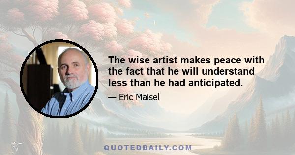 The wise artist makes peace with the fact that he will understand less than he had anticipated.