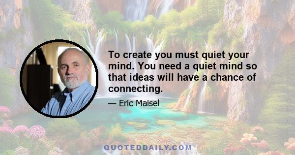 To create you must quiet your mind. You need a quiet mind so that ideas will have a chance of connecting.