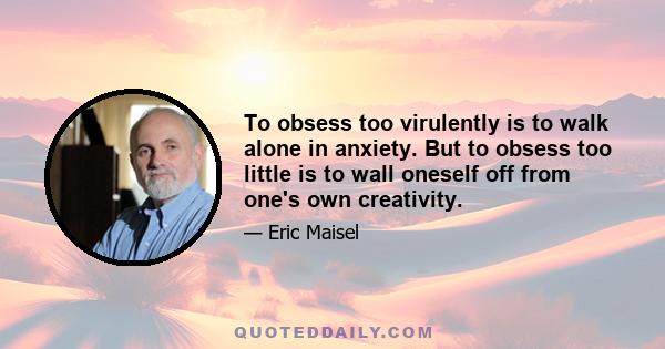 To obsess too virulently is to walk alone in anxiety. But to obsess too little is to wall oneself off from one's own creativity.