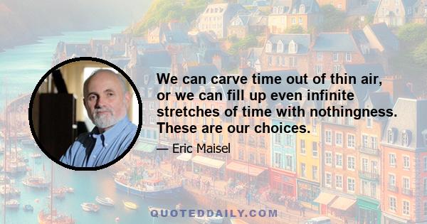 We can carve time out of thin air, or we can fill up even infinite stretches of time with nothingness. These are our choices.