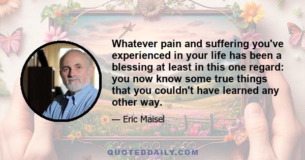 Whatever pain and suffering you've experienced in your life has been a blessing at least in this one regard: you now know some true things that you couldn't have learned any other way.