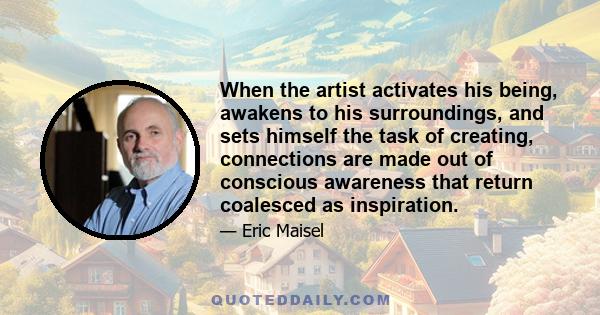 When the artist activates his being, awakens to his surroundings, and sets himself the task of creating, connections are made out of conscious awareness that return coalesced as inspiration.