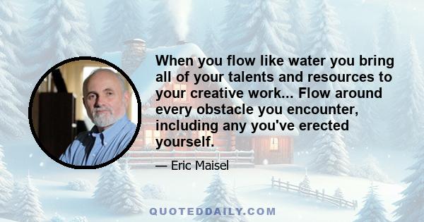 When you flow like water you bring all of your talents and resources to your creative work... Flow around every obstacle you encounter, including any you've erected yourself.