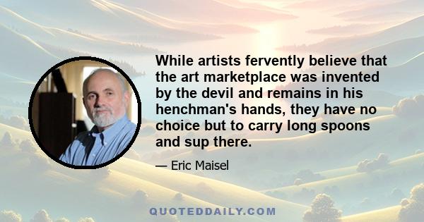 While artists fervently believe that the art marketplace was invented by the devil and remains in his henchman's hands, they have no choice but to carry long spoons and sup there.