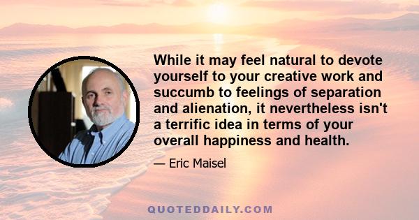 While it may feel natural to devote yourself to your creative work and succumb to feelings of separation and alienation, it nevertheless isn't a terrific idea in terms of your overall happiness and health.