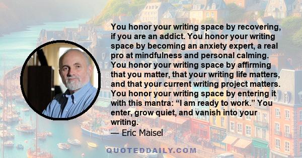 You honor your writing space by recovering, if you are an addict. You honor your writing space by becoming an anxiety expert, a real pro at mindfulness and personal calming. You honor your writing space by affirming