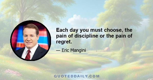 Each day you must choose, the pain of discipline or the pain of regret.