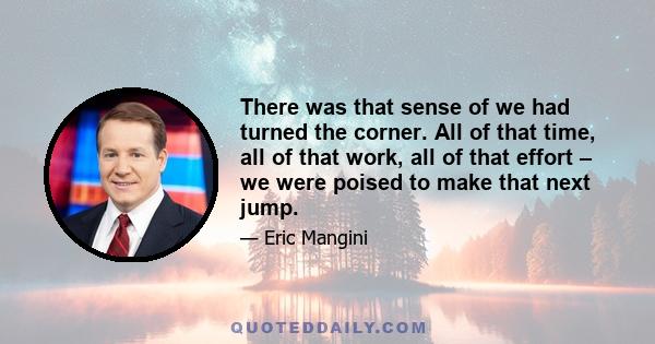 There was that sense of we had turned the corner. All of that time, all of that work, all of that effort – we were poised to make that next jump.