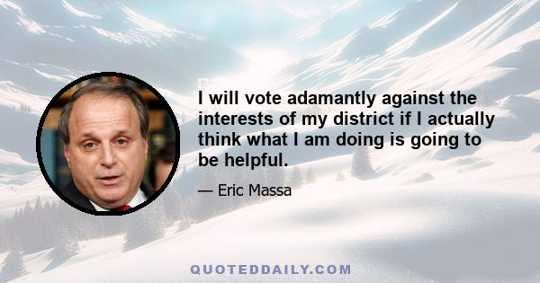 I will vote adamantly against the interests of my district if I actually think what I am doing is going to be helpful.