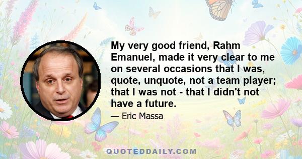 My very good friend, Rahm Emanuel, made it very clear to me on several occasions that I was, quote, unquote, not a team player; that I was not - that I didn't not have a future.