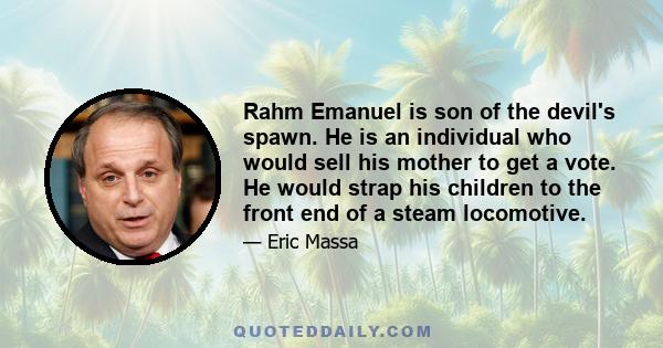 Rahm Emanuel is son of the devil's spawn. He is an individual who would sell his mother to get a vote. He would strap his children to the front end of a steam locomotive.