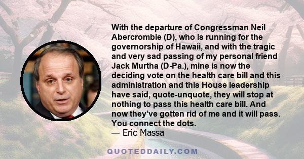 With the departure of Congressman Neil Abercrombie (D), who is running for the governorship of Hawaii, and with the tragic and very sad passing of my personal friend Jack Murtha (D-Pa.), mine is now the deciding vote on 