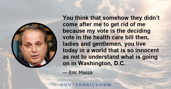 You think that somehow they didn’t come after me to get rid of me because my vote is the deciding vote in the health care bill then, ladies and gentlemen, you live today in a world that is so innocent as not to