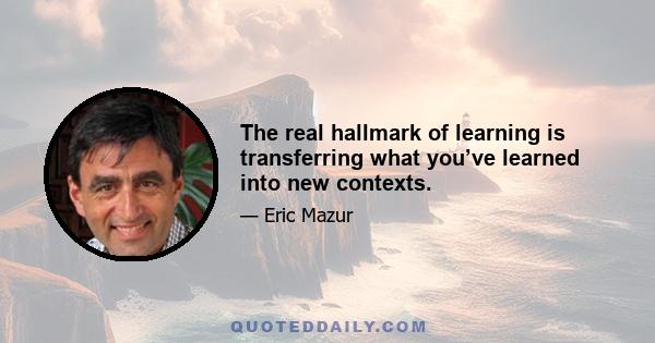 The real hallmark of learning is transferring what you’ve learned into new contexts.