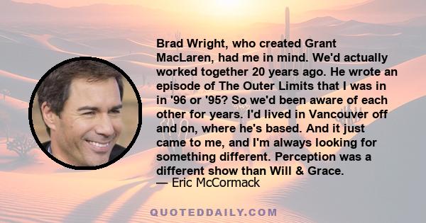 Brad Wright, who created Grant MacLaren, had me in mind. We'd actually worked together 20 years ago. He wrote an episode of The Outer Limits that I was in in '96 or '95? So we'd been aware of each other for years. I'd