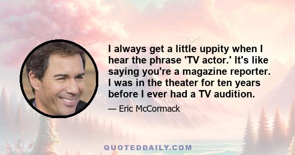 I always get a little uppity when I hear the phrase 'TV actor.' It's like saying you're a magazine reporter. I was in the theater for ten years before I ever had a TV audition.