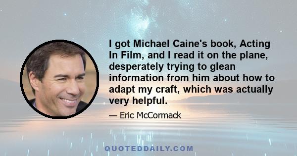 I got Michael Caine's book, Acting In Film, and I read it on the plane, desperately trying to glean information from him about how to adapt my craft, which was actually very helpful.