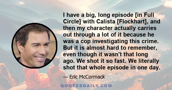 I have a big, long episode [in Full Circle] with Calista [Flockhart], and then my character actually carries out through a lot of it because he was a cop investigating this crime. But it is almost hard to remember, even 