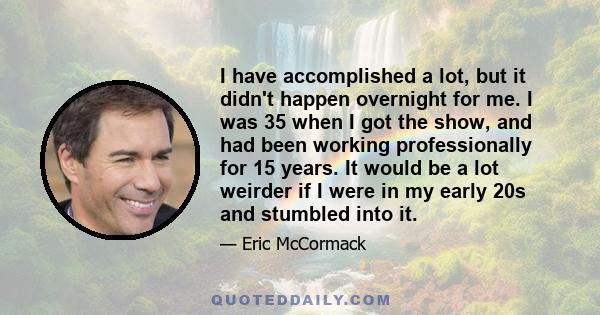 I have accomplished a lot, but it didn't happen overnight for me. I was 35 when I got the show, and had been working professionally for 15 years. It would be a lot weirder if I were in my early 20s and stumbled into it.