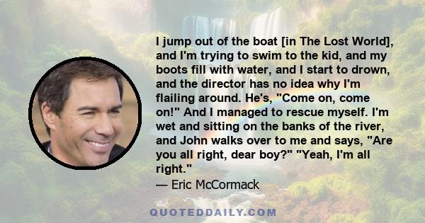 I jump out of the boat [in The Lost World], and I'm trying to swim to the kid, and my boots fill with water, and I start to drown, and the director has no idea why I'm flailing around. He's, Come on, come on! And I