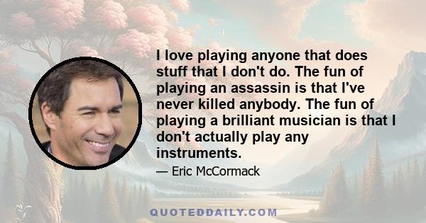 I love playing anyone that does stuff that I don't do. The fun of playing an assassin is that I've never killed anybody. The fun of playing a brilliant musician is that I don't actually play any instruments.