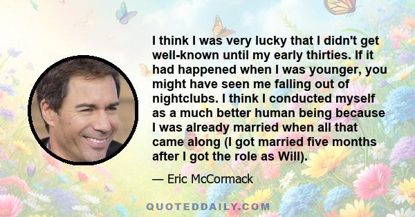 I think I was very lucky that I didn't get well-known until my early thirties. If it had happened when I was younger, you might have seen me falling out of nightclubs. I think I conducted myself as a much better human