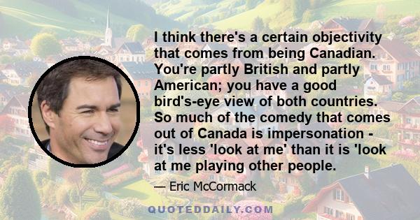 I think there's a certain objectivity that comes from being Canadian. You're partly British and partly American; you have a good bird's-eye view of both countries. So much of the comedy that comes out of Canada is