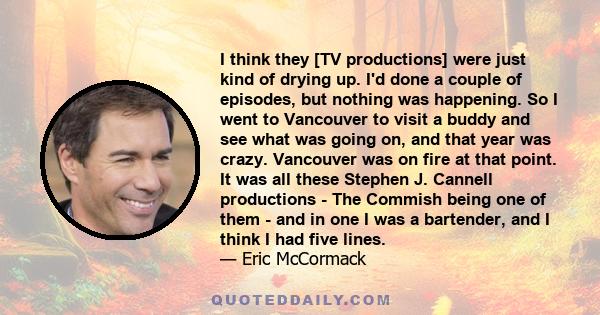 I think they [TV productions] were just kind of drying up. I'd done a couple of episodes, but nothing was happening. So I went to Vancouver to visit a buddy and see what was going on, and that year was crazy. Vancouver