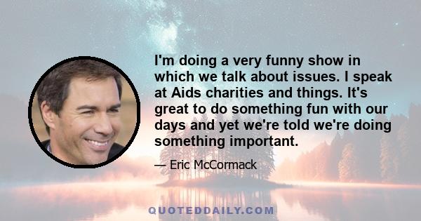 I'm doing a very funny show in which we talk about issues. I speak at Aids charities and things. It's great to do something fun with our days and yet we're told we're doing something important.