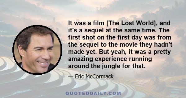 It was a film [The Lost World], and it's a sequel at the same time. The first shot on the first day was from the sequel to the movie they hadn't made yet. But yeah, it was a pretty amazing experience running around the