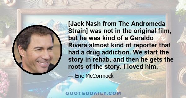 [Jack Nash from The Andromeda Strain] was not in the original film, but he was kind of a Geraldo Rivera almost kind of reporter that had a drug addiction. We start the story in rehab, and then he gets the roots of the