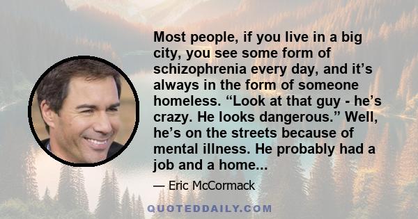 Most people, if you live in a big city, you see some form of schizophrenia every day, and it’s always in the form of someone homeless. “Look at that guy - he’s crazy. He looks dangerous.” Well, he’s on the streets