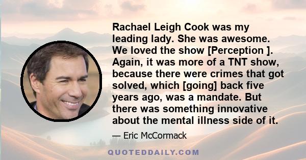 Rachael Leigh Cook was my leading lady. She was awesome. We loved the show [Perception ]. Again, it was more of a TNT show, because there were crimes that got solved, which [going] back five years ago, was a mandate.