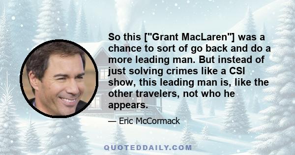 So this [Grant MacLaren] was a chance to sort of go back and do a more leading man. But instead of just solving crimes like a CSI show, this leading man is, like the other travelers, not who he appears.