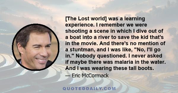 [The Lost world] was a learning experience. I remember we were shooting a scene in which I dive out of a boat into a river to save the kid that's in the movie. And there's no mention of a stuntman, and I was like, No,