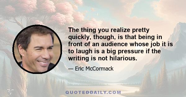 The thing you realize pretty quickly, though, is that being in front of an audience whose job it is to laugh is a big pressure if the writing is not hilarious.