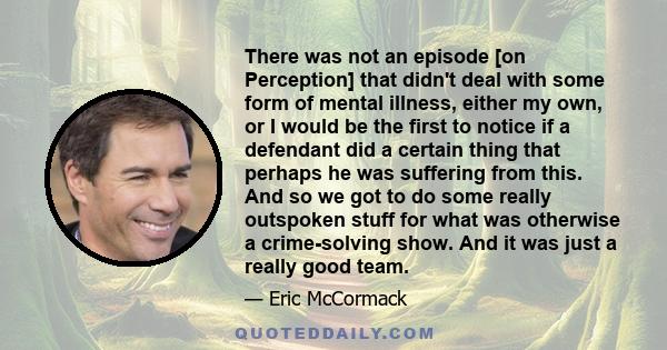 There was not an episode [on Perception] that didn't deal with some form of mental illness, either my own, or I would be the first to notice if a defendant did a certain thing that perhaps he was suffering from this.