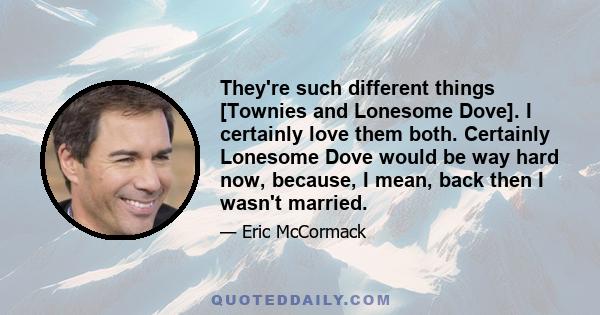 They're such different things [Townies and Lonesome Dove]. I certainly love them both. Certainly Lonesome Dove would be way hard now, because, I mean, back then I wasn't married.