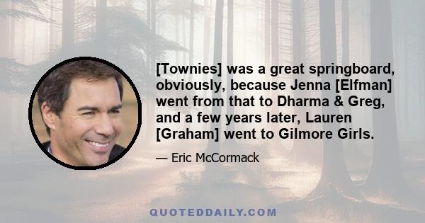 [Townies] was a great springboard, obviously, because Jenna [Elfman] went from that to Dharma & Greg, and a few years later, Lauren [Graham] went to Gilmore Girls.